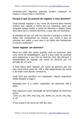 2012 © ­ O Guia Do Trabalho A Partir De Casa – www.MentesMilionarias.com 
 
2012 © ­ O Guia Do Trabalho A Partir De Casa – www.MentesMilionarias.com 
empresa.com". Algumas pessoas podem esquecer os
traços e nunca mais o encontrar.
Porque é que eu preciso de registar o meu domínio?
Você precisa registar o seu nome de domínio pelo mesmo
motivo que regista o nome da sua empresa, para que
ninguém possa roubar o nome de domínio e depois haver
dois sites com o mesmo domínio, o que não vai funcionar.
A utilidade de ter um site na internet é porque é como se
todos nós vivêssemos na mesma rua, como é que os
correios iam saber a que casa ir se todos nós tivéssemos
o mesmo endereço?
Como registar um domínio?
Nove em cada dez vezes quando você se inscrever para
uma conta de hospedagem, que é o que você vai precisar
para estacionar o seu site na internet, eles vão oferecer a
possibilidade de registar um nome de domínio por um
período de um ano.
A taxa típica para registar um nome de domínio por um
ano varia entre cerca de 10€ a 40€ dependendo do nome
e de onde você decidir comprá-lo.
Você terá que escolher um registador, alguns populares
estão listados a seguir:
Godaddy.com é o maior registador de domínios até à
data.
Eles oferecem uma variedade de terminações de domínios
como:
.com,.us,.biz,.info,.net,.org,.ws,.name,.tv,.co.uk,.me,.org
e .uk.
O seu preço é de cerca de 10€ por ano.
 