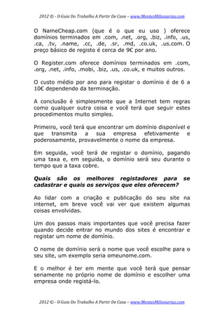 2012 © ­ O Guia Do Trabalho A Partir De Casa – www.MentesMilionarias.com 
 
2012 © ­ O Guia Do Trabalho A Partir De Casa – www.MentesMilionarias.com 
O NameCheap.com (que é o que eu uso ) oferece
domínios terminados em .com, .net, .org, .biz, .info, .us,
.ca, .tv, .name, .cc, .de, .sr, .md, .co.uk, .us.com. O
preço básico de registo é cerca de 9€ por ano.
O Register.com oferece domínios terminados em .com,
.org, .net, .info, .mobi, .biz, .us, .co.uk, e muitos outros.
O custo médio por ano para registar o domínio é de 6 a
10€ dependendo da terminação.
A conclusão é simplesmente que a Internet tem regras
como qualquer outra coisa e você terá que seguir estes
procedimentos muito simples.
Primeiro, você terá que encontrar um domínio disponível e
que transmita a sua empresa efetivamente e
poderosamente, provavelmente o nome da empresa.
Em seguida, você terá de registar o domínio, pagando
uma taxa e, em seguida, o domínio será seu durante o
tempo que a taxa cobre.
Quais são os melhores registadores para se
cadastrar e quais os serviços que eles oferecem?
Ao lidar com a criação e publicação do seu site na
internet, em breve você vai ver que existem algumas
coisas envolvidas.
Um dos passos mais importantes que você precisa fazer
quando decide entrar no mundo dos sites é encontrar e
registar um nome de domínio.
O nome de domínio será o nome que você escolhe para o
seu site, um exemplo seria omeunome.com.
E o melhor é ter em mente que você terá que pensar
seriamente no próprio nome de domínio e escolher uma
empresa onde registá-lo.
 