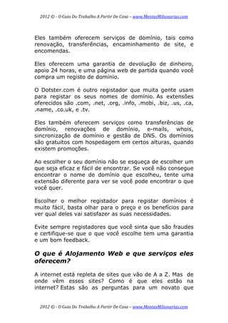 2012 © ­ O Guia Do Trabalho A Partir De Casa – www.MentesMilionarias.com 
 
2012 © ­ O Guia Do Trabalho A Partir De Casa – www.MentesMilionarias.com 
Eles também oferecem serviços de domínio, tais como
renovação, transferências, encaminhamento de site, e
encomendas.
Eles oferecem uma garantia de devolução de dinheiro,
apoio 24 horas, e uma página web de partida quando você
compra um registo de domínio.
O Dotster.com é outro registador que muita gente usam
para registar os seus nomes de domínio. As extensões
oferecidos são .com, .net, .org, .info, .mobi, .biz, .us, .ca,
.name, .co.uk, e .tv.
Eles também oferecem serviços como transferências de
domínio, renovações de domínio, e-mails, whois,
sincronização de domínio e gestão de DNS. Os domínios
são gratuitos com hospedagem em certos alturas, quando
existem promoções.
Ao escolher o seu domínio não se esqueça de escolher um
que seja eficaz e fácil de encontrar. Se você não consegue
encontrar o nome de domínio que escolheu, tente uma
extensão diferente para ver se você pode encontrar o que
você quer.
Escolher o melhor registador para registar domínios é
muito fácil, basta olhar para o preço e os benefícios para
ver qual deles vai satisfazer as suas necessidades.
Evite sempre registadores que você sinta que são fraudes
e certifique-se que o que você escolhe tem uma garantia
e um bom feedback.
O que é Alojamento Web e que serviços eles
oferecem?
A internet está repleta de sites que vão de A a Z. Mas de
onde vêm esses sites? Como é que eles estão na
internet? Estas são as perguntas para um novato que
 