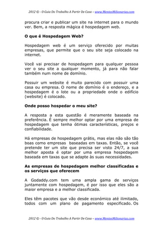 2012 © ­ O Guia Do Trabalho A Partir De Casa – www.MentesMilionarias.com 
 
2012 © ­ O Guia Do Trabalho A Partir De Casa – www.MentesMilionarias.com 
procura criar e publicar um site na internet para o mundo
ver. Bem, a resposta mágica é hospedagem web.
O que é Hospedagem Web?
Hospedagem web é um serviço oferecido por muitas
empresas, que permite que o seu site seja colocado na
internet.
Você vai precisar de hospedagem para qualquer pessoa
ver o seu site a qualquer momento, já para não falar
também num nome de domínio.
Possuir um website é muito parecido com possuir uma
casa ou empresa. O nome de domínio é o endereço, e a
hospedagem é o lote ou a propriedade onde o edifício
(website) é colocado.
Onde posso hospedar o meu site?
A resposta a esta questão é meramente baseada na
preferência. É sempre melhor optar por uma empresa de
hospedagem que tenha ótimas características, preços e
confiabilidade.
Há empresas de hospedagem grátis, mas elas não são tão
boas como empresas baseadas em taxas. Então, se você
pretende ter um site que precisa ser visto 24/7, a sua
melhor aposta é optar por uma empresa hospedagem
baseada em taxas que se adapte às suas necessidades.
As empresas de hospedagem melhor classificadas e
os serviços que oferecem
A Godaddy.com tem uma ampla gama de serviços
juntamente com hospedagem, é por isso que eles são a
maior empresa e a melhor classificada.
Eles têm pacotes que vão desde económico até ilimitado,
todos com um plano de pagamento especificado. Os
 
