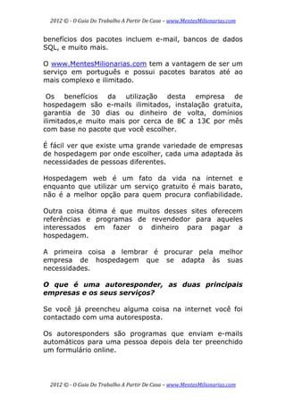 2012 © ­ O Guia Do Trabalho A Partir De Casa – www.MentesMilionarias.com 
 
2012 © ­ O Guia Do Trabalho A Partir De Casa – www.MentesMilionarias.com 
benefícios dos pacotes incluem e-mail, bancos de dados
SQL, e muito mais.
O www.MentesMilionarias.com tem a vantagem de ser um
serviço em português e possui pacotes baratos até ao
mais complexo e ilimitado.
Os benefícios da utilização desta empresa de
hospedagem são e-mails ilimitados, instalação gratuita,
garantia de 30 dias ou dinheiro de volta, domínios
ilimitados,e muito mais por cerca de 8€ a 13€ por mês
com base no pacote que você escolher.
É fácil ver que existe uma grande variedade de empresas
de hospedagem por onde escolher, cada uma adaptada às
necessidades de pessoas diferentes.
Hospedagem web é um fato da vida na internet e
enquanto que utilizar um serviço gratuito é mais barato,
não é a melhor opção para quem procura confiabilidade.
Outra coisa ótima é que muitos desses sites oferecem
referências e programas de revendedor para aqueles
interessados em fazer o dinheiro para pagar a
hospedagem.
A primeira coisa a lembrar é procurar pela melhor
empresa de hospedagem que se adapta às suas
necessidades.
O que é uma autoresponder, as duas principais
empresas e os seus serviços?
Se você já preencheu alguma coisa na internet você foi
contactado com uma autoresposta.
Os autoresponders são programas que enviam e-mails
automáticos para uma pessoa depois dela ter preenchido
um formulário online.
 