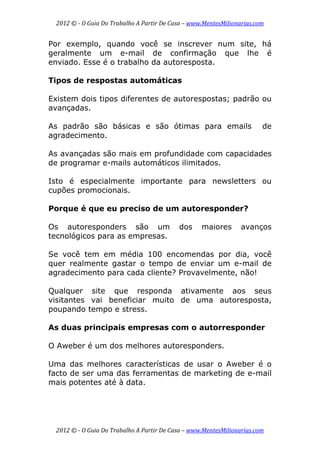2012 © ­ O Guia Do Trabalho A Partir De Casa – www.MentesMilionarias.com 
 
2012 © ­ O Guia Do Trabalho A Partir De Casa – www.MentesMilionarias.com 
Por exemplo, quando você se inscrever num site, há
geralmente um e-mail de confirmação que lhe é
enviado. Esse é o trabalho da autoresposta.
Tipos de respostas automáticas
Existem dois tipos diferentes de autorespostas; padrão ou
avançadas.
As padrão são básicas e são ótimas para emails de
agradecimento.
As avançadas são mais em profundidade com capacidades
de programar e-mails automáticos ilimitados.
Isto é especialmente importante para newsletters ou
cupões promocionais.
Porque é que eu preciso de um autoresponder?
Os autoresponders são um dos maiores avanços
tecnológicos para as empresas.
Se você tem em média 100 encomendas por dia, você
quer realmente gastar o tempo de enviar um e-mail de
agradecimento para cada cliente? Provavelmente, não!
Qualquer site que responda ativamente aos seus
visitantes vai beneficiar muito de uma autoresposta,
poupando tempo e stress.
As duas principais empresas com o autorresponder
O Aweber é um dos melhores autoresponders.
Uma das melhores características de usar o Aweber é o
facto de ser uma das ferramentas de marketing de e-mail
mais potentes até à data.
 