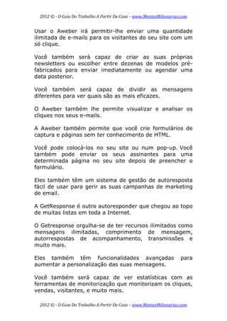 2012 © ­ O Guia Do Trabalho A Partir De Casa – www.MentesMilionarias.com 
 
2012 © ­ O Guia Do Trabalho A Partir De Casa – www.MentesMilionarias.com 
Usar o Aweber irá permitir-lhe enviar uma quantidade
ilimitada de e-mails para os visitantes do seu site com um
só clique.
Você também será capaz de criar as suas próprias
newsletters ou escolher entre dezenas de modelos pré-
fabricados para enviar imediatamente ou agendar uma
data posterior.
Você também será capaz de dividir as mensagens
diferentes para ver quais são as mais eficazes.
O Aweber também lhe permite visualizar e analisar os
cliques nos seus e-mails.
A Aweber também permite que você crie formulários de
captura e páginas sem ter conhecimento de HTML.
Você pode colocá-los no seu site ou num pop-up. Você
também pode enviar os seus assinantes para uma
determinada página no seu site depois de preencher o
formulário.
Eles também têm um sistema de gestão de autoresposta
fácil de usar para gerir as suas campanhas de marketing
de email.
A GetResponse é outro autoresponder que chegou ao topo
de muitas listas em toda a Internet.
O Getresponse orgulha-se de ter recursos ilimitados como
mensagens ilimitadas, comprimento de mensagem,
autorrespostas de acompanhamento, transmissões e
muito mais.
Eles também têm funcionalidades avançadas para
aumentar a personalização das suas mensagens.
Você também será capaz de ver estatísticas com as
ferramentas de monitorização que monitorizam os cliques,
vendas, visitantes, e muito mais.
 