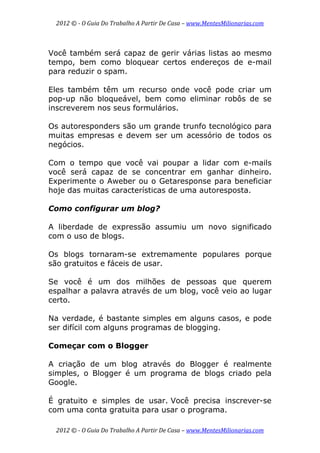 2012 © ­ O Guia Do Trabalho A Partir De Casa – www.MentesMilionarias.com 
 
2012 © ­ O Guia Do Trabalho A Partir De Casa – www.MentesMilionarias.com 
Você também será capaz de gerir várias listas ao mesmo
tempo, bem como bloquear certos endereços de e-mail
para reduzir o spam.
Eles também têm um recurso onde você pode criar um
pop-up não bloqueável, bem como eliminar robôs de se
inscreverem nos seus formulários.
Os autoresponders são um grande trunfo tecnológico para
muitas empresas e devem ser um acessório de todos os
negócios.
Com o tempo que você vai poupar a lidar com e-mails
você será capaz de se concentrar em ganhar dinheiro.
Experimente o Aweber ou o Getaresponse para beneficiar
hoje das muitas características de uma autoresposta.
Como configurar um blog?
A liberdade de expressão assumiu um novo significado
com o uso de blogs.
Os blogs tornaram-se extremamente populares porque
são gratuitos e fáceis de usar.
Se você é um dos milhões de pessoas que querem
espalhar a palavra através de um blog, você veio ao lugar
certo.
Na verdade, é bastante simples em alguns casos, e pode
ser difícil com alguns programas de blogging.
Começar com o Blogger
A criação de um blog através do Blogger é realmente
simples, o Blogger é um programa de blogs criado pela
Google.
É gratuito e simples de usar. Você precisa inscrever-se
com uma conta gratuita para usar o programa.
 