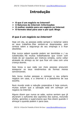 2012 © ­ O Guia Do Trabalho A Partir De Casa – www.MentesMilionarias.com 
 
2012 © ­ O Guia Do Trabalho A Partir De Casa – www.MentesMilionarias.com 
Introdução
➢ O que é um negócio na Internet?
➢ A Natureza da Internet: Informações
➢ O melhor modelo para um negócio na Internet
➢ O formato ideal para usar e por quê: Blogs
O que é um negócio na Internet?
Hoje em dia, as pessoas estão sempre a reclamar sobre
os seus trabalhos. Elas sentem-se desprezadas, sem
certeza sobre a segurança do seu emprego e a ficar
obsoletas.
Elas nunca sabem quando podem ser demitidas e / ou
substituídas. Há muitos trabalhadores que vivem com
medo de ser expulsos por motivos simples, como voltar
atrasado do almoço ou ter que ficar em casa com uma
criança doente.
Isso levou a que cada vez mais pessoas procurem
assegurar os seus rendimentos de formas menos
convencionais.
Isto levou muitas pessoas a começar o seu próprio
negócio em casa, e a Internet é a plataforma de sua
escolha.
Num mundo onde a redução corporativa é hoje comum,
muitos acham que a salvação está em começar um
negócio na Internet.
Alguns dizem que nunca se sabe, outros sentem que já
aturaram o suficiente dos caprichos dos outros, incluindo
chefes, gerentes e supervisores que lhes dizem quando ir
almoçar e quando podem ir para casa.
 