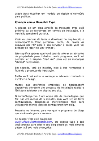 2012 © ­ O Guia Do Trabalho A Partir De Casa – www.MentesMilionarias.com 
 
2012 © ­ O Guia Do Trabalho A Partir De Casa – www.MentesMilionarias.com 
usado para escolher um modelo de design e conteúdo
para publicar.
Começar com o Moveable Type
A criação de um blog através do Moveable Type está
próxima da do WordPress em termos de instalação, e a
inscrição também é gratuita.
Você vai precisar de fazer o download do arquivo zip e
descompactá-lo. Você precisará, então, de enviar os
arquivos por FTP para o seu servidor e então você vai
precisar de fazer-lhe um "chmod".
Isto significa apenas que você terá de alterar os atributos
de propriedade para trabalhar neste programa, você vai
precisar ler o arquivo "read me" para ver as mudanças
“chmod” necessárias.
Em seguida, terá de instalar, indo à sua homepage e
fazendo o processo de instalação.
Então você vai entrar e começar a adicionar conteúdo e
escolher o design.
Muitas das diferentes empresas de hospedagem
disponíveis oferecem um processo de instalação rápida e
fácil para adicionar um blog ao seu site.
O NameCheap.com é um ótimo site de hospedagem que
faz isso em menos de 5 minutos sem você ter de fazer
configurações, tornando-se incrivelmente fácil para
utilizadores menos técnicos configurarem um blog.
Pesquise na internet para ver qual o programa de blogs
que você mais gosta e comece.
Se desejar veja este programa:
www.CirculoDosMilionarios.com, ele explica tudo o que
você precisa para criar o seu blog desde os mais simples
passo, atá aos mais avançados.
 