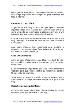 2012 © ­ O Guia Do Trabalho A Partir De Casa – www.MentesMilionarias.com 
 
2012 © ­ O Guia Do Trabalho A Partir De Casa – www.MentesMilionarias.com 
Outra grande ideia é usar um modelo diferente do padrão,
que esteja disponível para compra ou gratuitamente por
toda a internet.
Como gerir o seu blog?
A gestão de um blog é mais do que apenas publicar
algumas vezes. Para aqueles que querem usar um blog
como um portal de informação, a gestão de um blog é um
processo que leva tempo, paciência e trabalho.
Existem coisas que você precisa fazer para colocar o seu
blog "no mapa" e manter um fluxo de visitantes constante
e frequente.
Aqui estão algumas dicas essenciais para ajudá-lo a
aprender a gerir o seu blog e ficar mais perto de se tornar
um ícone no mundo dos blogs.
Criar um Calendário
A fim de gerir eficazmente o seu blog, você terá de criar
um calendário realista para o tempo que você vai gastar
no processo.
É extremamente importante que seja verdadeiramente
"realista" para que você não sobre ou subestime e perca a
fé na gestão do seu blog.
Tente começar pequeno e então aumentar gradualmente
a quantidade de tempo que você vai gastar a gerir o seu
blog.
Descubra as suas prioridades
As suas prioridades são melhor determinadas depois de
descobrir para que irá utilizar o seu blog.
 