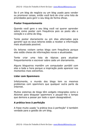 2012 © ­ O Guia Do Trabalho A Partir De Casa – www.MentesMilionarias.com 
 
2012 © ­ O Guia Do Trabalho A Partir De Casa – www.MentesMilionarias.com 
Se é um blog de negócio ou um blog usado para vender
ou promover coisas, então você terá de criar uma lista de
prioridades para gerir o seu blog de forma eficaz.
Postar frequentemente
Quando você gere o seu blog você vai querer aprender
sobre como postar com frequência pois os posts são o
coração e a alma do blog.
Tente postar diariamente ou em dias alternados para
garantir que os seus leitores estão a receber a informação
mais atualizada possível.
Os leitores visitam certos blogs com frequência porque
eles estão cheios de informações novas e atualizadas.
Tente criar uma lista de tópicos para atualizar
frequentemente e escrever sobre cada um diariamente.
Alguns blogueiros mantêm um computador portátil com
eles a toda a hora porque a inspiração pode aparecer nos
momentos mais estranhos.
Lidar com Spammers
Infelizmente, o mundo dos blogs tem os mesmos
problemas com spammers que qualquer outra parte da
Internet.
Muitos sistemas de blogs têm widgets integrados como o
Akismet para bloquear spammers e poupar-lhe o tempo
que demora a passar por todo o spam desagradável.
A prática leva à perfeição
A frase muito usada "a prática leva à perfeição" é também
verdade para a gestão de um blog.
 