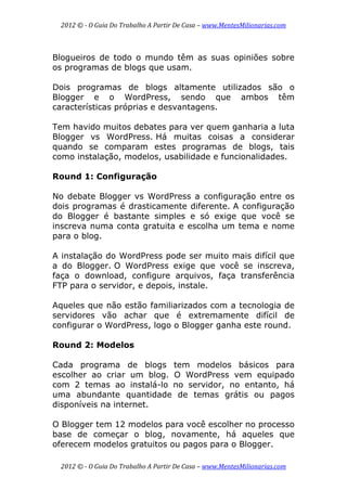 2012 © ­ O Guia Do Trabalho A Partir De Casa – www.MentesMilionarias.com 
 
2012 © ­ O Guia Do Trabalho A Partir De Casa – www.MentesMilionarias.com 
Blogueiros de todo o mundo têm as suas opiniões sobre
os programas de blogs que usam.
Dois programas de blogs altamente utilizados são o
Blogger e o WordPress, sendo que ambos têm
características próprias e desvantagens.
Tem havido muitos debates para ver quem ganharia a luta
Blogger vs WordPress. Há muitas coisas a considerar
quando se comparam estes programas de blogs, tais
como instalação, modelos, usabilidade e funcionalidades.
Round 1: Configuração
No debate Blogger vs WordPress a configuração entre os
dois programas é drasticamente diferente. A configuração
do Blogger é bastante simples e só exige que você se
inscreva numa conta gratuita e escolha um tema e nome
para o blog.
A instalação do WordPress pode ser muito mais difícil que
a do Blogger. O WordPress exige que você se inscreva,
faça o download, configure arquivos, faça transferência
FTP para o servidor, e depois, instale.
Aqueles que não estão familiarizados com a tecnologia de
servidores vão achar que é extremamente difícil de
configurar o WordPress, logo o Blogger ganha este round.
Round 2: Modelos
Cada programa de blogs tem modelos básicos para
escolher ao criar um blog. O WordPress vem equipado
com 2 temas ao instalá-lo no servidor, no entanto, há
uma abundante quantidade de temas grátis ou pagos
disponíveis na internet.
O Blogger tem 12 modelos para você escolher no processo
base de começar o blog, novamente, há aqueles que
oferecem modelos gratuitos ou pagos para o Blogger.
 