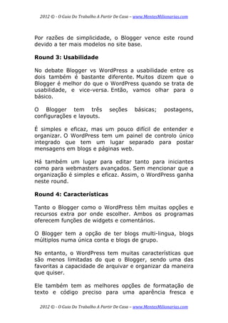 2012 © ­ O Guia Do Trabalho A Partir De Casa – www.MentesMilionarias.com 
 
2012 © ­ O Guia Do Trabalho A Partir De Casa – www.MentesMilionarias.com 
Por razões de simplicidade, o Blogger vence este round
devido a ter mais modelos no site base.
Round 3: Usabilidade
No debate Blogger vs WordPress a usabilidade entre os
dois também é bastante diferente. Muitos dizem que o
Blogger é melhor do que o WordPress quando se trata de
usabilidade, e vice-versa. Então, vamos olhar para o
básico.
O Blogger tem três seções básicas; postagens,
configurações e layouts.
É simples e eficaz, mas um pouco difícil de entender e
organizar. O WordPress tem um painel de controlo único
integrado que tem um lugar separado para postar
mensagens em blogs e páginas web.
Há também um lugar para editar tanto para iniciantes
como para webmasters avançados. Sem mencionar que a
organização é simples e eficaz. Assim, o WordPress ganha
neste round.
Round 4: Características
Tanto o Blogger como o WordPress têm muitas opções e
recursos extra por onde escolher. Ambos os programas
oferecem funções de widgets e comentários.
O Blogger tem a opção de ter blogs multi-lingua, blogs
múltiplos numa única conta e blogs de grupo.
No entanto, o WordPress tem muitas características que
são menos limitadas do que o Blogger, sendo uma das
favoritas a capacidade de arquivar e organizar da maneira
que quiser.
Ele também tem as melhores opções de formatação de
texto e código preciso para uma aparência fresca e
 