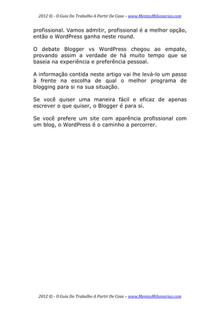 2012 © ­ O Guia Do Trabalho A Partir De Casa – www.MentesMilionarias.com 
 
2012 © ­ O Guia Do Trabalho A Partir De Casa – www.MentesMilionarias.com 
profissional. Vamos admitir, profissional é a melhor opção,
então o WordPress ganha neste round.
O debate Blogger vs WordPress chegou ao empate,
provando assim a verdade de há muito tempo que se
baseia na experiência e preferência pessoal.
A informação contida neste artigo vai lhe levá-lo um passo
à frente na escolha de qual o melhor programa de
blogging para si na sua situação.
Se você quiser uma maneira fácil e eficaz de apenas
escrever o que quiser, o Blogger é para si.
Se você prefere um site com aparência profissional com
um blog, o WordPress é o caminho a percorrer.
 
