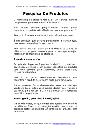 2012 © ­ O Guia Do Trabalho A Partir De Casa – www.MentesMilionarias.com 
 
2012 © ­ O Guia Do Trabalho A Partir De Casa – www.MentesMilionarias.com 
Pesquisa De Produtos
O marketing de afiliados tornou-se uma ótima maneira
das pessoas ganharem dinheiro na internet.
Mas muitas pessoas perguntam-se: "Como posso
encontrar os produtos de afiliados certos para promover?"
Bem, não é extremamente fácil, mas não é impossível.
É um processo que envolve pensamento e investigação,
bem como precauções de segurança.
Aqui estão algumas dicas para encontrar produtos de
afiliados certos para promover para pessoas que desejam
mergulhar no marketing de afiliados.
Descobrir o seu nicho
Em primeiro lugar você precisa de decidir qual vai ser o
seu nicho. Um nicho é um género específico de produtos
que você escolhe para promover, como artesanato,
roupas ou alimentos.
Este é um passo extremamente importante para
encontrar o produto de afiliados certo para promover.
Muitas pessoas ficam desanimadas com um site que
vende de tudo, então você precisa decidir qual vai ser o
seu nicho para reduzir a gama e oferecer uma variedade
específica de produtos.
Investigação, pesquisa, investigação!
Diz-se três vezes, porque é vital para qualquer marketeiro
de afiliados fazer a investigação devida para tomar as
decisões certas ao escolher um produto de afiliados para
promover.
 