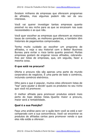2012 © ­ O Guia Do Trabalho A Partir De Casa – www.MentesMilionarias.com 
 
2012 © ­ O Guia Do Trabalho A Partir De Casa – www.MentesMilionarias.com 
Existem milhares de empresas que oferecem programas
de afiliados, mas algumas podem não ser do seu
interesse.
Você vai querer investigar tantas empresas quanto
possível no seu nicho para as que se encaixam nas suas
necessidades e as que não.
Você quer escolher as empresas que oferecem as maiores
taxas de comissão, as melhores garantias, e também têm
historiais de pagamentos comprovados.
Tenha muito cuidado ao escolher um programa de
afiliados, e veja o seu historial com o Better Business
Bureau para evitar o risco tanto quanto possível. Muitas
empresas gostam de enganar novos afiliados, cobrando-
lhes por listas de empresas, que, em seguida, fazer a
mesma coisa.
O que está na procura?
Oferta e procura não são apenas uma parte do mundo
corporativo de negócios. É uma parte de todo o comércio,
incluindo comércio eletrónico.
Olhe para o que é popular, muitos sites oferecem listas de
"top" para ajudar a decidir quais os produtos no seu nicho
que você irá promover.
O melhor afiliado para promover produtos estará mais
perto do topo destas listas. Quanto maior a procura,
maior será a rentabilidade.
Qual é a sua Posição?
Faça uma análise para ver o quão bem você se está a sair
comparado com a sua concorrência. Você vai encontrar os
produtos de afiliados certos para promover vendo o que
eles não estão a oferecer.
 