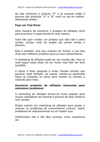 2012 © ­ O Guia Do Trabalho A Partir De Casa – www.MentesMilionarias.com 
 
2012 © ­ O Guia Do Trabalho A Partir De Casa – www.MentesMilionarias.com 
Se eles oferecem o produto "A" e as pessoas estão à
procura dos produtos "A" e "B" você ira sair-se melhor,
oferecendo ambos.
Faça um Test Drive
Uma maneira de encontrar o produto de afiliados certo
para promover é experimentá-lo você mesmo.
Você não quer vender um produto que não vale a pena
vender, porque você vai acabar por perder tempo e
dinheiro.
Esta é também uma boa maneira de manter a sua lista
cheia dos melhores produtos para os seus consumidores.
O marketing de afiliados pode ser um mundo cão, mas se
você seguir estas dicas vai ser muito mais fácil ser bem
sucedido.
A chave é fazer pesquisa e evitar fraudes sempre que
possível. Você também vai querer manter-se atualizado
sobre os produtos na berra para manter os clientes a
voltando para mais.
Encontrar produtos de afiliados relevantes para
solucionar problemas
O marketing de afiliados tornou-se muito popular para
muitos utilizadores da Internet à procura de fazer dinheiro
com vendas.
Muitos entram em marketing de afiliados para ajudar a
resolver os problemas de consumidores comuns, sejam
problemas de relacionamento ou um tapete sujo.
Infelizmente não é tão fácil começar como costumava
ser.
 