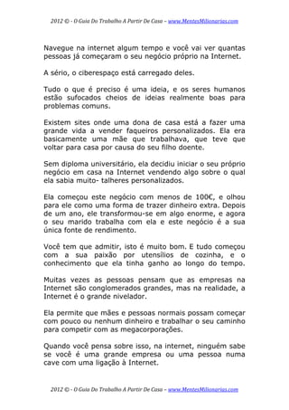 2012 © ­ O Guia Do Trabalho A Partir De Casa – www.MentesMilionarias.com 
 
2012 © ­ O Guia Do Trabalho A Partir De Casa – www.MentesMilionarias.com 
Navegue na internet algum tempo e você vai ver quantas
pessoas já começaram o seu negócio próprio na Internet.
A sério, o ciberespaço está carregado deles.
Tudo o que é preciso é uma ideia, e os seres humanos
estão sufocados cheios de ideias realmente boas para
problemas comuns.
Existem sites onde uma dona de casa está a fazer uma
grande vida a vender faqueiros personalizados. Ela era
basicamente uma mãe que trabalhava, que teve que
voltar para casa por causa do seu filho doente.
Sem diploma universitário, ela decidiu iniciar o seu próprio
negócio em casa na Internet vendendo algo sobre o qual
ela sabia muito- talheres personalizados.
Ela começou este negócio com menos de 100€, e olhou
para ele como uma forma de trazer dinheiro extra. Depois
de um ano, ele transformou-se em algo enorme, e agora
o seu marido trabalha com ela e este negócio é a sua
única fonte de rendimento.
Você tem que admitir, isto é muito bom. E tudo começou
com a sua paixão por utensílios de cozinha, e o
conhecimento que ela tinha ganho ao longo do tempo.
Muitas vezes as pessoas pensam que as empresas na
Internet são conglomerados grandes, mas na realidade, a
Internet é o grande nivelador.
Ela permite que mães e pessoas normais possam começar
com pouco ou nenhum dinheiro e trabalhar o seu caminho
para competir com as megacorporações.
Quando você pensa sobre isso, na internet, ninguém sabe
se você é uma grande empresa ou uma pessoa numa
cave com uma ligação à Internet.
 