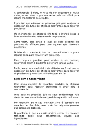 2012 © ­ O Guia Do Trabalho A Partir De Casa – www.MentesMilionarias.com 
 
2012 © ­ O Guia Do Trabalho A Partir De Casa – www.MentesMilionarias.com 
A competição é dura, o risco de ser enganado é muito
maior, e encontrar o produto certo pode ser difícil para
alguns marketeiros de afiliados.
É por isso que criamos um pequeno guia para o ajudar a
encontrar produtos de afiliados relevantes para resolver
problemas.
Os marketeiros de afiliados em todo o mundo estão a
fazer muito dinheiro com a venda de produtos.
Como? Bem, eles estão a levar as suas escolhas de
produtos de afiliados para com aqueles que resolvem
problemas.
O fato do comércio é que os consumidores compram
alguma coisa para resolver um problema.
Eles compram gasolina para encher o seu tanque,
resolvendo assim o problema de ter um tanque vazio.
Então, como um marketeiro de afiliados você vai querer
encontrar produtos de afiliados relevantes para resolver
os problemas que os consumidores possam ter.
Lidar com a Concorrência
Uma ótima maneira de encontrar produtos de afiliados
relevantes para resolver problemas é olhar para a
concorrência.
Olhe para os produtos que os seus concorrentes não
oferecem aos seus clientes ou produtos que são melhores.
Por exemplo, se o seu mercado alvo é baseado em
amantes de chocolate, mas você tem algumas pessoas
que sofrem de diabetes.
O problema é que eles não podem comer o chocolate
fornecido pelos seus concorrentes, devido aos
ingredientes.
 