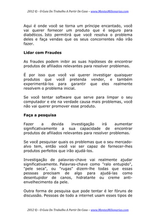2012 © ­ O Guia Do Trabalho A Partir De Casa – www.MentesMilionarias.com 
 
2012 © ­ O Guia Do Trabalho A Partir De Casa – www.MentesMilionarias.com 
Aqui é onde você se torna um príncipe encantado, você
vai querer fornecer um produto que é seguro para
diabéticos. Isto permitirá que você resolva o problema
deles e faça vendas que os seus concorrentes não irão
fazer.
Lidar com Fraudes
As fraudes podem inibir as suas hipóteses de encontrar
produtos de afiliados relevantes para resolver problemas.
É por isso que você vai querer investigar quaisquer
produtos que você pretenda vender, e também
experimentá-los para garantir que eles realmente
resolvem o problema inicial.
Se você tentar software que serve para limpar o seu
computador e ele na verdade causa mais problemas, você
não vai querer promover esse produto.
Faça a pesquisa
Fazer a devida investigação irá aumentar
significativamente a sua capacidade de encontrar
produtos de afiliados relevantes para resolver problemas.
Se você pesquisar quais os problemas que o seu mercado-
alvo tem, então você vai ser capaz de fornecer-lhes
produtos perfeitos que irão ajudá-los.
Investigação de palavras-chave vai realmente ajudar
significativamente. Palavras-chave como "ralo entupido",
"pele seca", ou "rugas" dizem-lhe todas que essas
pessoas precisam de algo para ajudá-las como
desentupidor de canos, hidratante ou creme anti-
envelhecimento da pele.
Outra forma de pesquisa que pode tentar é ler fóruns de
discussão. Pessoas de todo a internet usam esses tipos de
 