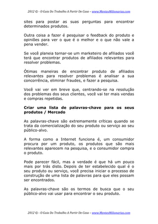 2012 © ­ O Guia Do Trabalho A Partir De Casa – www.MentesMilionarias.com 
 
2012 © ­ O Guia Do Trabalho A Partir De Casa – www.MentesMilionarias.com 
sites para postar as suas perguntas para encontrar
determinados produtos.
Outra coisa a fazer é pesquisar o feedback do produto e
opiniões para ver o que é o melhor e o que não vale a
pena vender.
Se você planeia tornar-se um marketeiro de afiliados você
terá que encontrar produtos de afiliados relevantes para
resolver problemas.
Ótimas maneiras de encontrar produto de afiliados
relevantes para resolver problemas é analisar a sua
concorrência, eliminar fraudes, e fazer a pesquisa.
Você vai ver em breve que, centrando-se na resolução
dos problemas dos seus clientes, você vai ter mais vendas
e compras repetidas.
Criar uma lista de palavras-chave para os seus
produtos / Mercado
As palavras-chave são extremamente críticas quando se
trata da comercialização do seu produto ou serviço ao seu
público-alvo.
A forma como a Internet funciona é, um consumidor
procura por um produto, os produtos que são mais
relevantes aparecem na pesquisa, e o consumidor compra
o produto.
Pode parecer fácil, mas a verdade é que há um pouco
mais por trás disto. Depois de ter estabelecido qual é o
seu produto ou serviço, você precisa iniciar o processo de
construção de uma lista de palavras para que eles possam
ser encontrados.
As palavras-chave são os termos de busca que o seu
público-alvo vai usar para encontrar o seu produto.
 