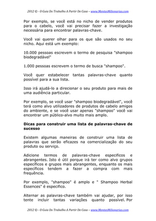 2012 © ­ O Guia Do Trabalho A Partir De Casa – www.MentesMilionarias.com 
 
2012 © ­ O Guia Do Trabalho A Partir De Casa – www.MentesMilionarias.com 
Por exemplo, se você está no nicho de vender produtos
para o cabelo, você vai precisar fazer a investigação
necessária para encontrar palavras-chave.
Você vai querer olhar para os que são usados no seu
nicho. Aqui está um exemplo:
10.000 pessoas escrevem o termo de pesquisa "shampoo
biodegradável"
1.000 pessoas escrevem o termo de busca "shampoo".
Você quer estabelecer tantas palavras-chave quanto
possível para a sua lista.
Isso irá ajudá-lo a direcionar o seu produto para mais de
uma audiência particular.
Por exemplo, se você usar "shampoo biodegradável", você
terá como alvo utilizadores de produtos de cabelo amigos
do ambiente, e se você usar apenas "shampoo" você vai
encontrar um público-alvo muito mais amplo.
Dicas para construir uma lista de palavras-chave de
sucesso
Existem algumas maneiras de construir uma lista de
palavras que serão eficazes na comercialização do seu
produto ou serviço.
Adicione termos de palavras-chave especificos e
abrangentes. Isto é útil porque irá ter como alvo grupos
específicos e grupos mais abrangentes, enquanto os mais
específicos tendem a fazer a compra com mais
frequência.
Por exemplo, "shampoo" é amplo e " Shampoo Herbal
Essences" é especifico.
Alternar as palavras-chave também vai ajudar, por isso
tente incluir tantas variações quanto possível. Por
 