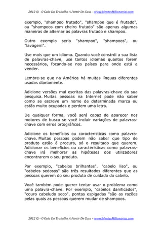 2012 © ­ O Guia Do Trabalho A Partir De Casa – www.MentesMilionarias.com 
 
2012 © ­ O Guia Do Trabalho A Partir De Casa – www.MentesMilionarias.com 
exemplo, "shampoo frutado", "shampoo que é frutado",
ou "shampoos com cheiro frutado" são apenas algumas
maneiras de alternar as palavras frutado e shampoo.
Outro exemplo seria "shampoo", "shampoos", ou
"lavagem".
Use mais que um idioma. Quando você constrói a sua lista
de palavras-chave, use tantos idiomas quantos forem
necessários, focando-se nos países para onde está a
vender.
Lembre-se que na América há muitas línguas diferentes
usadas diariamente.
Adicione versões mal escritas das palavras-chave da sua
pesquisa. Muitas pessoas na Internet pode não saber
como se escreve um nome de determinada marca ou
estão muito ocupadas e perdem uma letra.
De qualquer forma, você será capaz de aparecer nos
motores de busca se você incluir variações de palavras-
chave com erros ortográficos.
Adicione os benefícios ou características como palavra-
chave. Muitas pessoas podem não saber que tipo de
produto estão à procura, só o resultado que querem.
Adicionar os benefícios ou caracteristicas como palavras-
chave irá melhorar as hipóteses dos utilizadores
encontrarem o seu produto.
Por exemplo, "cabelos brilhantes", "cabelo liso", ou
"cabelos sedosos" são três resultados diferentes que as
pessoas querem do seu produto de cuidado do cabelo.
Você também pode querer tentar usar o problema como
uma palavra-chave. Por exemplo, "cabelos danificados",
"couro cabeludo seco", pontas espigadas "são as razões
pelas quais as pessoas querem mudar de shampoos.
 