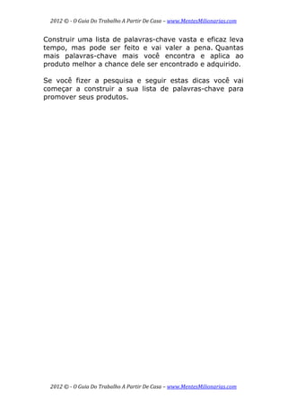 2012 © ­ O Guia Do Trabalho A Partir De Casa – www.MentesMilionarias.com 
 
2012 © ­ O Guia Do Trabalho A Partir De Casa – www.MentesMilionarias.com 
Construir uma lista de palavras-chave vasta e eficaz leva
tempo, mas pode ser feito e vai valer a pena. Quantas
mais palavras-chave mais você encontra e aplica ao
produto melhor a chance dele ser encontrado e adquirido.
Se você fizer a pesquisa e seguir estas dicas você vai
começar a construir a sua lista de palavras-chave para
promover seus produtos.
 