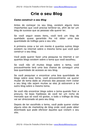 2012 © ­ O Guia Do Trabalho A Partir De Casa – www.MentesMilionarias.com 
 
2012 © ­ O Guia Do Trabalho A Partir De Casa – www.MentesMilionarias.com 
Crie o seu Blog
Como construir o seu Blog
Antes de começar no seu blog, existem alguns itens
importantes que você precisa lembrar-se, afim de ter um
blog de sucesso que as pessoas vão querer ler.
Se você seguir esses itens, você terá um blog de
qualidade quase garantido lhe irá obter uma boa
quantidade de tráfego para o seu site.
A primeira coisa a ter em mente é quantos outros blogs
existem na internet sobre o mesmo tema que você quer
construir o seu blog.
Você pode querer fazer uma pesquisa na internet e ver
quantos blogs existem sobre o tema que você escolheu.
Se você não vê muitos blogs sobre o tema, você
provavelmente terá uma boa chance de conseguir uma
boa quantidade de acessos ao seu blog.
Se você pesquisar e encontrar uma boa quantidade de
blogs sobre esse tema, você provavelmente vai querer
mudar de tema dado as chances das pessoas irem visitar
o seu blog não sejam muitas se eles já estiverem a ler
outro blog sobre o mesmo tema.
Se você não encontrar blogs sobre o tema quando fizer a
procura, há boas hipóteses de você ter um nicho de
mercado que só você irá gostar, e todo o tráfego do blog
vai ser direcionado só para seu blog.
Depois de ter escolhido o tema, você pode querer visitar
alguns sites de marketing de blog onde você pode obter
downloads que pode oferecer àqueles que visitam o seu
site.
 