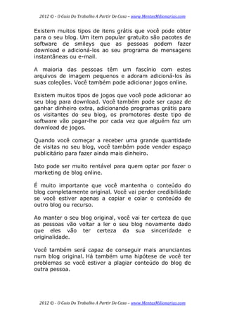 2012 © ­ O Guia Do Trabalho A Partir De Casa – www.MentesMilionarias.com 
 
2012 © ­ O Guia Do Trabalho A Partir De Casa – www.MentesMilionarias.com 
Existem muitos tipos de itens grátis que você pode obter
para o seu blog. Um item popular gratuito são pacotes de
software de smileys que as pessoas podem fazer
download e adicioná-los ao seu programa de mensagens
instantâneas ou e-mail.
A maioria das pessoas têm um fascínio com estes
arquivos de imagem pequenos e adoram adicioná-los às
suas coleções. Você também pode adicionar jogos online.
Existem muitos tipos de jogos que você pode adicionar ao
seu blog para download. Você também pode ser capaz de
ganhar dinheiro extra, adicionando programas grátis para
os visitantes do seu blog, os promotores deste tipo de
software vão pagar-lhe por cada vez que alguém faz um
download de jogos.
Quando você começar a receber uma grande quantidade
de visitas no seu blog, você também pode vender espaço
publicitário para fazer ainda mais dinheiro.
Isto pode ser muito rentável para quem optar por fazer o
marketing de blog online.
É muito importante que você mantenha o conteúdo do
blog completamente original. Você vai perder credibilidade
se você estiver apenas a copiar e colar o conteúdo de
outro blog ou recurso.
Ao manter o seu blog original, você vai ter certeza de que
as pessoas vão voltar a ler o seu blog novamente dado
que eles vão ter certeza da sua sinceridade e
originalidade.
Você também será capaz de conseguir mais anunciantes
num blog original. Há também uma hipótese de você ter
problemas se você estiver a plagiar conteúdo do blog de
outra pessoa.
 
