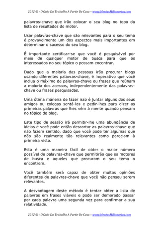2012 © ­ O Guia Do Trabalho A Partir De Casa – www.MentesMilionarias.com 
 
2012 © ­ O Guia Do Trabalho A Partir De Casa – www.MentesMilionarias.com 
palavras-chave que irão colocar o seu blog no topo da
lista de resultados do motor.
Usar palavras-chave que são relevantes para o seu tema
é provavelmente um dos aspectos mais importantes em
determinar o sucesso do seu blog.
É importante certificar-se que você é pesquisável por
meio de qualquer motor de busca para que os
interessados no seu tópico o possam encontrar.
Dado que a maioria das pessoas irão procurar blogs
usando diferentes palavras-chave, é imperativo que você
inclua o máximo de palavras-chave ou frases que reúnam
a maioria dos acessos, independentemente das palavras-
chave ou frases pesquisadas.
Uma ótima maneira de fazer isso é juntar alguns dos seus
amigos ou colegas sentá-los e pedir-lhes para dizer as
primeiras palavras que lhes vêm à mente quando pensam
no tópico do blog.
Este tipo de sessão irá permitir-lhe uma abundância de
ideias e você pode então descartar as palavras-chave que
não fazem sentido, dado que você pode ter algumas que
não são realmente tão relevantes como pareciam à
primeira vista.
Esta é uma maneira fácil de obter o maior número
possível de palavras-chave que permitirão que os motores
de busca e aqueles que procuram o seu tema o
encontrem.
Você também será capaz de obter muitas opiniões
diferentes de palavras-chave que você não pensou serem
relevantes.
A desvantagem deste método é tentar obter a lista de
palavras em frases viáveis e pode ser demorado passar
por cada palavra uma segunda vez para confirmar a sua
relatividade.
 