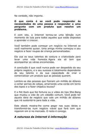 2012 © ­ O Guia Do Trabalho A Partir De Casa – www.MentesMilionarias.com 
 
2012 © ­ O Guia Do Trabalho A Partir De Casa – www.MentesMilionarias.com 
Na verdade, não importa.
O que conta é se você pode responder às
necessidades de uma pessoa e responder a uma
pergunta com um produto que resolve um
problema.
E com isto, a Internet tornou-se uma bênção num
momento de luta para todos aqueles que estão dispostos
a aprender e crescer.
Você também pode começar um negócio na Internet se
você realmente quiser. Uma amiga minha começou o seu
negócio a fazer roupas de criança personalizadas.
Ela usa os seus talentos de costura e criatividade para
levar uma vida honesta. Agora ela só tem que
acompanhar as várias encomendas.
A conclusão é que você nunca pode ser despedido do seu
próprio negócio, e o seu sucesso é totalmente dependente
do seu talento e da sua capacidade de criar e
comercializar um produto que as pessoas querem.
Lembre-se das pessoas que fizeram um milhão de dólares
a cortar pernas de calças, amarrando uma corda em torno
dos topos e a fazer chapéus loucos?
E o Pet Rock que fez fortuna ou o vídeo do tipo She-Bang
que mudou a vida de um cidadão comum. Você pode ter
aquela ideia de negócio que vale um milhão de dólares
que irá sustentá-lo para toda a vida.
Este ebook mostra-lhe como pegar nas suas ideias e
transformá-las num negócio viável que fará com que
reparem em si no mercado. O resto é consigo.
A natureza da Internet é informação
 