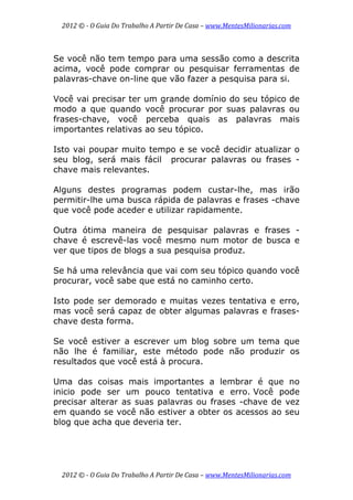 2012 © ­ O Guia Do Trabalho A Partir De Casa – www.MentesMilionarias.com 
 
2012 © ­ O Guia Do Trabalho A Partir De Casa – www.MentesMilionarias.com 
Se você não tem tempo para uma sessão como a descrita
acima, você pode comprar ou pesquisar ferramentas de
palavras-chave on-line que vão fazer a pesquisa para si.
Você vai precisar ter um grande domínio do seu tópico de
modo a que quando você procurar por suas palavras ou
frases-chave, você perceba quais as palavras mais
importantes relativas ao seu tópico.
Isto vai poupar muito tempo e se você decidir atualizar o
seu blog, será mais fácil procurar palavras ou frases -
chave mais relevantes.
Alguns destes programas podem custar-lhe, mas irão
permitir-lhe uma busca rápida de palavras e frases -chave
que você pode aceder e utilizar rapidamente.
Outra ótima maneira de pesquisar palavras e frases -
chave é escrevê-las você mesmo num motor de busca e
ver que tipos de blogs a sua pesquisa produz.
Se há uma relevância que vai com seu tópico quando você
procurar, você sabe que está no caminho certo.
Isto pode ser demorado e muitas vezes tentativa e erro,
mas você será capaz de obter algumas palavras e frases-
chave desta forma.
Se você estiver a escrever um blog sobre um tema que
não lhe é familiar, este método pode não produzir os
resultados que você está à procura.
Uma das coisas mais importantes a lembrar é que no
inicio pode ser um pouco tentativa e erro. Você pode
precisar alterar as suas palavras ou frases -chave de vez
em quando se você não estiver a obter os acessos ao seu
blog que acha que deveria ter.
 