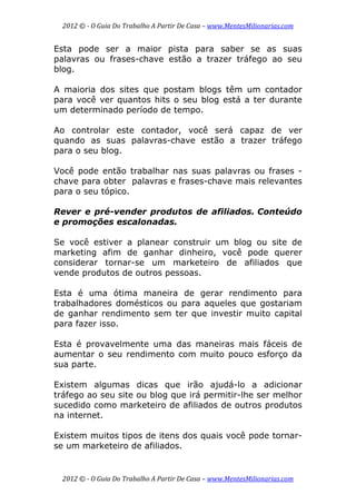 2012 © ­ O Guia Do Trabalho A Partir De Casa – www.MentesMilionarias.com 
 
2012 © ­ O Guia Do Trabalho A Partir De Casa – www.MentesMilionarias.com 
Esta pode ser a maior pista para saber se as suas
palavras ou frases-chave estão a trazer tráfego ao seu
blog.
A maioria dos sites que postam blogs têm um contador
para você ver quantos hits o seu blog está a ter durante
um determinado período de tempo.
Ao controlar este contador, você será capaz de ver
quando as suas palavras-chave estão a trazer tráfego
para o seu blog.
Você pode então trabalhar nas suas palavras ou frases -
chave para obter palavras e frases-chave mais relevantes
para o seu tópico.
Rever e pré-vender produtos de afiliados. Conteúdo
e promoções escalonadas.
Se você estiver a planear construir um blog ou site de
marketing afim de ganhar dinheiro, você pode querer
considerar tornar-se um marketeiro de afiliados que
vende produtos de outros pessoas.
Esta é uma ótima maneira de gerar rendimento para
trabalhadores domésticos ou para aqueles que gostariam
de ganhar rendimento sem ter que investir muito capital
para fazer isso.
Esta é provavelmente uma das maneiras mais fáceis de
aumentar o seu rendimento com muito pouco esforço da
sua parte.
Existem algumas dicas que irão ajudá-lo a adicionar
tráfego ao seu site ou blog que irá permitir-lhe ser melhor
sucedido como marketeiro de afiliados de outros produtos
na internet.
Existem muitos tipos de itens dos quais você pode tornar-
se um marketeiro de afiliados.
 
