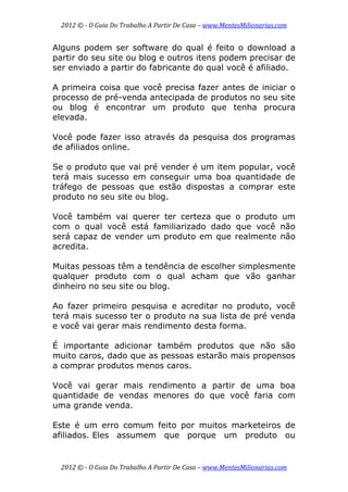 2012 © ­ O Guia Do Trabalho A Partir De Casa – www.MentesMilionarias.com 
 
2012 © ­ O Guia Do Trabalho A Partir De Casa – www.MentesMilionarias.com 
Alguns podem ser software do qual é feito o download a
partir do seu site ou blog e outros itens podem precisar de
ser enviado a partir do fabricante do qual você é afiliado.
A primeira coisa que você precisa fazer antes de iniciar o
processo de pré-venda antecipada de produtos no seu site
ou blog é encontrar um produto que tenha procura
elevada.
Você pode fazer isso através da pesquisa dos programas
de afiliados online.
Se o produto que vai pré vender é um item popular, você
terá mais sucesso em conseguir uma boa quantidade de
tráfego de pessoas que estão dispostas a comprar este
produto no seu site ou blog.
Você também vai querer ter certeza que o produto um
com o qual você está familiarizado dado que você não
será capaz de vender um produto em que realmente não
acredita.
Muitas pessoas têm a tendência de escolher simplesmente
qualquer produto com o qual acham que vão ganhar
dinheiro no seu site ou blog.
Ao fazer primeiro pesquisa e acreditar no produto, você
terá mais sucesso ter o produto na sua lista de pré venda
e você vai gerar mais rendimento desta forma.
É importante adicionar também produtos que não são
muito caros, dado que as pessoas estarão mais propensos
a comprar produtos menos caros.
Você vai gerar mais rendimento a partir de uma boa
quantidade de vendas menores do que você faria com
uma grande venda.
Este é um erro comum feito por muitos marketeiros de
afiliados. Eles assumem que porque um produto ou
 