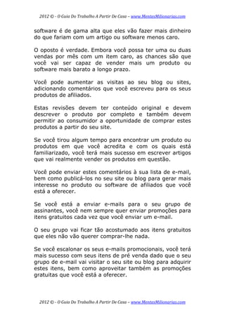2012 © ­ O Guia Do Trabalho A Partir De Casa – www.MentesMilionarias.com 
 
2012 © ­ O Guia Do Trabalho A Partir De Casa – www.MentesMilionarias.com 
software é de gama alta que eles vão fazer mais dinheiro
do que fariam com um artigo ou software menos caro.
O oposto é verdade. Embora você possa ter uma ou duas
vendas por mês com um item caro, as chances são que
você vai ser capaz de vender mais um produto ou
software mais barato a longo prazo.
Você pode aumentar as visitas ao seu blog ou sites,
adicionando comentários que você escreveu para os seus
produtos de afiliados.
Estas revisões devem ter conteúdo original e devem
descrever o produto por completo e também devem
permitir ao consumidor a oportunidade de comprar estes
produtos a partir do seu site.
Se você tirou algum tempo para encontrar um produto ou
produtos em que você acredita e com os quais está
familiarizado, você terá mais sucesso em escrever artigos
que vai realmente vender os produtos em questão.
Você pode enviar estes comentários à sua lista de e-mail,
bem como publicá-los no seu site ou blog para gerar mais
interesse no produto ou software de afiliados que você
está a oferecer.
Se você está a enviar e-mails para o seu grupo de
assinantes, você nem sempre quer enviar promoções para
itens gratuitos cada vez que você enviar um e-mail.
O seu grupo vai ficar tão acostumado aos itens gratuitos
que eles não vão querer comprar-lhe nada.
Se você escalonar os seus e-mails promocionais, você terá
mais sucesso com seus itens de pré venda dado que o seu
grupo de e-mail vai visitar o seu site ou blog para adquirir
estes itens, bem como aproveitar também as promoções
gratuitas que você está a oferecer.
 