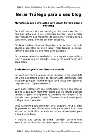 2012 © ­ O Guia Do Trabalho A Partir De Casa – www.MentesMilionarias.com 
 
2012 © ­ O Guia Do Trabalho A Partir De Casa – www.MentesMilionarias.com 
Gerar Tráfego para o seu blog
Métodos pagos e gratuitos para gerar tráfego para o
seu Blog
Se você tem um site ou um blog e não está a receber os
hits que acha que o seu conteúdo merece, você precisa
tirar vantagem das maneiras de direcionar tráfego para o
seu site ou blog, afim de ser bem sucedido.
Existem muitos métodos disponíveis na internet que vão
ajudar o seu blog ou site a gerar mais tráfego e, assim,
tornar o seu blog ou site mais bem sucedido.
Isto é especialmente verdadeiro para aqueles que estão a
usar o marketing de afiliados para gerar rendimento dos
seus blogs.
Assinaturas grátis em fóruns e e-mails
Se você pertence a algum fórum público, é-lhe permitido
ter uma assinatura grátis de postar. Esta assinatura será
vista em qualquer momento que você poste um tópico ou
resposta a um tópico existente.
Você pode colocar um link diretamente para o seu blog ou
página a qualquer momento. Dado que os fóruns públicos
tendem a gerar uma grande quantidade de tráfego, só faz
sentido tirar proveito desta ferramenta útil para gerar
tráfego para o seu site.
Você também pode adicionar uma pequena nota a dizer
às pessoas no seu fórum para onde vai o seu link e o que
vai encontrar lá afim de levar as partes interessadas para
o seu site ou blog.
A maioria das contas de e-mail também permite uma
assinatura no final da sua mensagem. Em vez de colocar
 