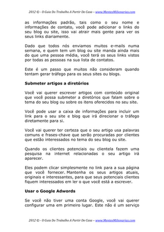 2012 © ­ O Guia Do Trabalho A Partir De Casa – www.MentesMilionarias.com 
 
2012 © ­ O Guia Do Trabalho A Partir De Casa – www.MentesMilionarias.com 
as informações padrão, tais como o seu nome e
informações de contato, você pode adicionar o links do
seu blog ou site, isso vai atrair mais gente para ver os
seus links diariamente.
Dado que todos nós enviamos muitos e-mails numa
semana, e quem tem um blog ou site manda ainda mais
do que uma pessoa média, você terá os seus links vistos
por todas as pessoas na sua lista de contatos.
Este é um passo que muitos não consideram quando
tentam gerar tráfego para os seus sites ou blogs.
Submeter artigos a diretórios
Você vai querer escrever artigos com conteúdo original
que você possa submeter a diretórios que falam sobre o
tema do seu blog ou sobre os itens oferecidos no seu site.
Você pode usar a caixa de informações para incluir um
link para o seu site e blog que irá direcionar o tráfego
diretamente para si.
Você vai querer ter certeza que o seu artigo usa palavras
comuns e frases-chave que serão procuradas por clientes
que estão interessados no tema do seu blog ou site.
Quando os clientes potenciais ou clientela fazem uma
pesquisa na internet relacionadas o seu artigo irá
aparecer.
Eles podem clicar simplesmente no link para a sua página
que você fornecer. Mantenha os seus artigos atuais,
originais e interessantes, para que seus potenciais clientes
fiquem interessados em ler o que você está a escrever.
Usar o Google Adwords
Se você não tiver uma conta Google, você vai querer
configurar uma em primeiro lugar. Este não é um serviço
 