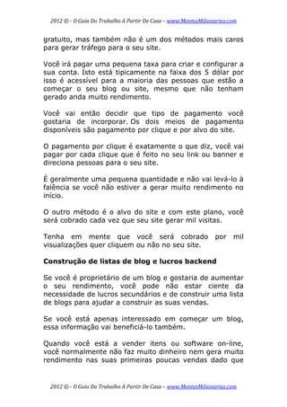 2012 © ­ O Guia Do Trabalho A Partir De Casa – www.MentesMilionarias.com 
 
2012 © ­ O Guia Do Trabalho A Partir De Casa – www.MentesMilionarias.com 
gratuito, mas também não é um dos métodos mais caros
para gerar tráfego para o seu site.
Você irá pagar uma pequena taxa para criar e configurar a
sua conta. Isto está tipicamente na faixa dos 5 dólar por
isso é acessível para a maioria das pessoas que estão a
começar o seu blog ou site, mesmo que não tenham
gerado anda muito rendimento.
Você vai então decidir que tipo de pagamento você
gostaria de incorporar. Os dois meios de pagamento
disponíveis são pagamento por clique e por alvo do site.
O pagamento por clique é exatamente o que diz, você vai
pagar por cada clique que é feito no seu link ou banner e
direciona pessoas para o seu site.
É geralmente uma pequena quantidade e não vai levá-lo à
falência se você não estiver a gerar muito rendimento no
início.
O outro método é o alvo do site e com este plano, você
será cobrado cada vez que seu site gerar mil visitas.
Tenha em mente que você será cobrado por mil
visualizações quer cliquem ou não no seu site.
Construção de listas de blog e lucros backend
Se você é proprietário de um blog e gostaria de aumentar
o seu rendimento, você pode não estar ciente da
necessidade de lucros secundários e de construir uma lista
de blogs para ajudar a construir as suas vendas.
Se você está apenas interessado em começar um blog,
essa informação vai beneficiá-lo também.
Quando você está a vender itens ou software on-line,
você normalmente não faz muito dinheiro nem gera muito
rendimento nas suas primeiras poucas vendas dado que
 