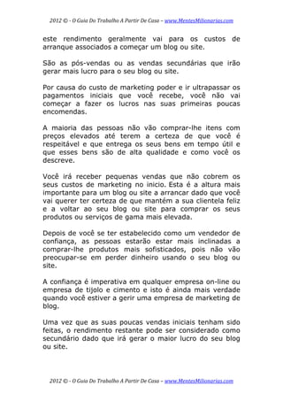 2012 © ­ O Guia Do Trabalho A Partir De Casa – www.MentesMilionarias.com 
 
2012 © ­ O Guia Do Trabalho A Partir De Casa – www.MentesMilionarias.com 
este rendimento geralmente vai para os custos de
arranque associados a começar um blog ou site.
São as pós-vendas ou as vendas secundárias que irão
gerar mais lucro para o seu blog ou site.
Por causa do custo de marketing poder e ir ultrapassar os
pagamentos iniciais que você recebe, você não vai
começar a fazer os lucros nas suas primeiras poucas
encomendas.
A maioria das pessoas não vão comprar-lhe itens com
preços elevados até terem a certeza de que você é
respeitável e que entrega os seus bens em tempo útil e
que esses bens são de alta qualidade e como você os
descreve.
Você irá receber pequenas vendas que não cobrem os
seus custos de marketing no inicio. Esta é a altura mais
importante para um blog ou site a arrancar dado que você
vai querer ter certeza de que mantém a sua clientela feliz
e a voltar ao seu blog ou site para comprar os seus
produtos ou serviços de gama mais elevada.
Depois de você se ter estabelecido como um vendedor de
confiança, as pessoas estarão estar mais inclinadas a
comprar-lhe produtos mais sofisticados, pois não vão
preocupar-se em perder dinheiro usando o seu blog ou
site.
A confiança é imperativa em qualquer empresa on-line ou
empresa de tijolo e cimento e isto é ainda mais verdade
quando você estiver a gerir uma empresa de marketing de
blog.
Uma vez que as suas poucas vendas iniciais tenham sido
feitas, o rendimento restante pode ser considerado como
secundário dado que irá gerar o maior lucro do seu blog
ou site.
 