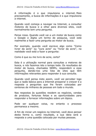 2012 © ­ O Guia Do Trabalho A Partir De Casa – www.MentesMilionarias.com 
 
2012 © ­ O Guia Do Trabalho A Partir De Casa – www.MentesMilionarias.com 
A informação é o que impulsiona a internet. Mais
precisamente, a busca de informações é o que impulsiona
a internet.
Quando você começa a navegar na Internet, a consultar
motores de busca e a olhar para diversos sites, você
normalmente tem uma pergunta.
Pense nisso. Quando você vai a um motor de busca como
o Google e digita um termo de pesquisa, você está
realmente a fazer uma pergunta ao motor de busca.
Por exemplo, quando você escreve algo como "Como
livrar da acne" ou "cura acne" ou "livrar da acne", na
realidade você está a fazer a pergunta:
Como é que eu me livro de acne, certo?
Esta é a utilização normal para consultas a motores de
busca, e nós fazemos isto o tempo todo. Os resultados do
motor de busca, chamados SERPs, respondem a essa
pergunta, dando-nos uma lista de sites que têm
informações relevantes para responder à sua consulta.
Quando você pensa nisto assim, você vai perceber logo
que a razão básica para a Internet prosperar e crescer é a
resposta a perguntas que lhe foram colocadas por
centenas de milhares de pessoas em todo o mundo.
Nas respostas às questões residem os negócios, vendas
de produtos, fortunas feitas e as oportunidades para
responder e fornecer informações sobre um tópico.
Pode ser qualquer coisa, no entanto o processo
permanece a mesmo.
A fim de iniciar um negócio na Internet, você deve pensar
desta forma e, como resultado, a sua ideia será a
resposta a uma questão colocada por muitas pessoas.
 