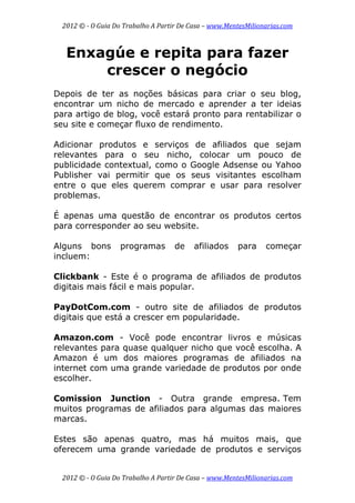 2012 © ­ O Guia Do Trabalho A Partir De Casa – www.MentesMilionarias.com 
 
2012 © ­ O Guia Do Trabalho A Partir De Casa – www.MentesMilionarias.com 
Enxagúe e repita para fazer
crescer o negócio
Depois de ter as noções básicas para criar o seu blog,
encontrar um nicho de mercado e aprender a ter ideias
para artigo de blog, você estará pronto para rentabilizar o
seu site e começar fluxo de rendimento.
Adicionar produtos e serviços de afiliados que sejam
relevantes para o seu nicho, colocar um pouco de
publicidade contextual, como o Google Adsense ou Yahoo
Publisher vai permitir que os seus visitantes escolham
entre o que eles querem comprar e usar para resolver
problemas.
É apenas uma questão de encontrar os produtos certos
para corresponder ao seu website.
Alguns bons programas de afiliados para começar
incluem:
Clickbank - Este é o programa de afiliados de produtos
digitais mais fácil e mais popular.
PayDotCom.com - outro site de afiliados de produtos
digitais que está a crescer em popularidade.
Amazon.com - Você pode encontrar livros e músicas
relevantes para quase qualquer nicho que você escolha. A
Amazon é um dos maiores programas de afiliados na
internet com uma grande variedade de produtos por onde
escolher.
Comission Junction - Outra grande empresa. Tem
muitos programas de afiliados para algumas das maiores
marcas.
Estes são apenas quatro, mas há muitos mais, que
oferecem uma grande variedade de produtos e serviços
 