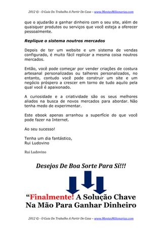 2012 © ­ O Guia Do Trabalho A Partir De Casa – www.MentesMilionarias.com 
 
2012 © ­ O Guia Do Trabalho A Partir De Casa – www.MentesMilionarias.com 
que o ajudarão a ganhar dinheiro com o seu site, além de
quaisquer produtos ou serviços que você esteja a oferecer
pessoalmente.
Replique o sistema noutros mercados
Depois de ter um website e um sistema de vendas
configurado, é muito fácil replicar a mesma coisa noutros
mercados.
Então, você pode começar por vender criações de costura
artesanal personalizadas ou talheres personalizados, no
entanto, contudo você pode construir um site e um
negócio próspero a crescer em torno de tudo aquilo pela
qual você é apaixonado.
A curiosidade e a criatividade são os seus melhores
aliados na busca de novos mercados para abordar. Não
tenha medo de experimentar.
Este ebook apenas arranhou a superfície do que você
pode fazer na Internet.
Ao seu sucesso!
Tenha um dia fantástico,
Rui Ludovino
 
Rui Ludovino 
 
Desejos De Boa Sorte Para Sí!!! 
 
 
“Finalmente! A Solução Chave
Na Mão Para Ganhar Dinheiro
 