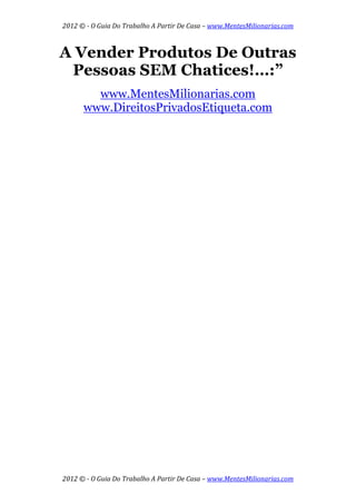 2012 © ­ O Guia Do Trabalho A Partir De Casa – www.MentesMilionarias.com 
 
2012 © ­ O Guia Do Trabalho A Partir De Casa – www.MentesMilionarias.com 
A Vender Produtos De Outras
Pessoas SEM Chatices!…:”
www.MentesMilionarias.com
www.DireitosPrivadosEtiqueta.com
 