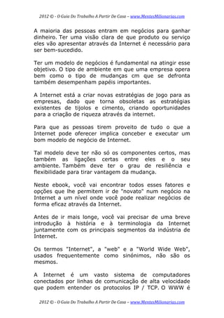 2012 © ­ O Guia Do Trabalho A Partir De Casa – www.MentesMilionarias.com 
 
2012 © ­ O Guia Do Trabalho A Partir De Casa – www.MentesMilionarias.com 
A maioria das pessoas entram em negócios para ganhar
dinheiro. Ter uma visão clara de que produto ou serviço
eles vão apresentar através da Internet é necessário para
ser bem-sucedido.
Ter um modelo de negócios é fundamental na atingir esse
objetivo. O tipo de ambiente em que uma empresa opera
bem como o tipo de mudanças cm que se defronta
também desempenham papéis importantes.
A Internet está a criar novas estratégias de jogo para as
empresas, dado que torna obsoletas as estratégias
existentes de tijolos e cimento, criando oportunidades
para a criação de riqueza através da internet.
Para que as pessoas tirem proveito de tudo o que a
Internet pode oferecer implica conceber e executar um
bom modelo de negócio de Internet.
Tal modelo deve ter não só os componentes certos, mas
também as ligações certas entre eles e o seu
ambiente. Também deve ter o grau de resiliência e
flexibilidade para tirar vantagem da mudança.
Neste ebook, você vai encontrar todos esses fatores e
opções que lhe permitem ir de "novato" num negócio na
Internet a um nível onde você pode realizar negócios de
forma eficaz através da Internet.
Antes de ir mais longe, você vai precisar de uma breve
introdução à história e à terminologia da Internet
juntamente com os principais segmentos da indústria de
Internet.
Os termos "Internet", a "web" e a "World Wide Web",
usados frequentemente como sinónimos, não são os
mesmos.
A Internet é um vasto sistema de computadores
conectados por linhas de comunicação de alta velocidade
que podem entender os protocolos IP / TCP. O WWW é
 