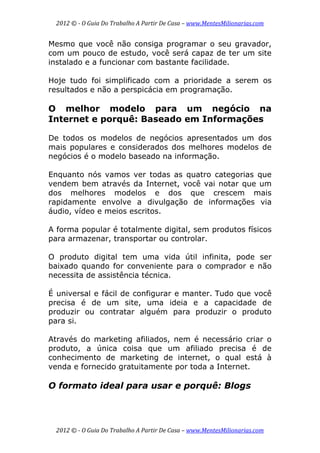2012 © ­ O Guia Do Trabalho A Partir De Casa – www.MentesMilionarias.com 
 
2012 © ­ O Guia Do Trabalho A Partir De Casa – www.MentesMilionarias.com 
Mesmo que você não consiga programar o seu gravador,
com um pouco de estudo, você será capaz de ter um site
instalado e a funcionar com bastante facilidade.
Hoje tudo foi simplificado com a prioridade a serem os
resultados e não a perspicácia em programação.
O melhor modelo para um negócio na
Internet e porquê: Baseado em Informações
De todos os modelos de negócios apresentados um dos
mais populares e considerados dos melhores modelos de
negócios é o modelo baseado na informação.
Enquanto nós vamos ver todas as quatro categorias que
vendem bem através da Internet, você vai notar que um
dos melhores modelos e dos que crescem mais
rapidamente envolve a divulgação de informações via
áudio, vídeo e meios escritos.
A forma popular é totalmente digital, sem produtos físicos
para armazenar, transportar ou controlar.
O produto digital tem uma vida útil infinita, pode ser
baixado quando for conveniente para o comprador e não
necessita de assistência técnica.
É universal e fácil de configurar e manter. Tudo que você
precisa é de um site, uma ideia e a capacidade de
produzir ou contratar alguém para produzir o produto
para si.
Através do marketing afiliados, nem é necessário criar o
produto, a única coisa que um afiliado precisa é de
conhecimento de marketing de internet, o qual está à
venda e fornecido gratuitamente por toda a Internet.
O formato ideal para usar e porquê: Blogs
 