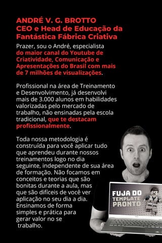 Prazer, sou o André, especialista
do maior canal do Youtube de
Criatividade, Comunicação e
Apresentações do Brasil com mais
de 7 milhões de visualizações.
Profissional na área de Treinamento
e Desenvolvimento, já desenvolvi
mais de 3.000 alunos em habilidades
valorizadas pelo mercado de
trabalho, não ensinadas pela escola
tradicional, que te destacam
profissionalmente.
Toda nossa metodologia é
construída para você aplicar tudo
que aprendeu durante nossos
treinamentos logo no dia
seguinte, independente de sua área
de formação. Não focamos em
conceitos e teorias que são
bonitas durante a aula, mas
que são difíceis de você ver
aplicação no seu dia a dia.
Ensinamos de forma
simples e prática para
gerar valor no se
trabalho.
 