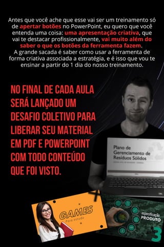 Antes que você ache que esse vai ser um treinamento só
de apertar botões no PowerPoint, eu quero que você
entenda uma coisa: uma apresentação criativa, que
vai te destacar profissionalmente, vai muito além do
saber o que os botões da ferramenta fazem.
A grande sacada é saber como usar a ferramenta de
forma criativa associada a estratégia, e é isso que vou te
ensinar a partir do 1 dia do nosso treinamento.
 