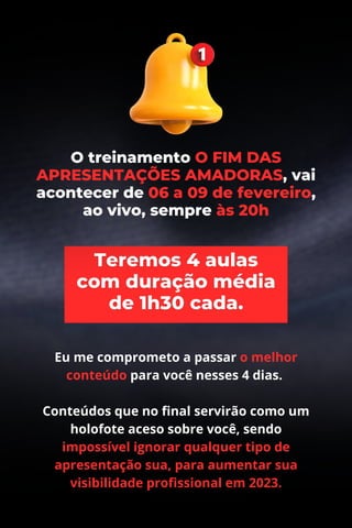 Eu me comprometo a passar o melhor
conteúdo para você nesses 4 dias.
Conteúdos que no final servirão como um
holofote aceso sobre você, sendo
impossível ignorar qualquer tipo de
apresentação sua, para aumentar sua
visibilidade profissional em 2023.
O treinamento O FIM DAS
APRESENTAÇÕES AMADORAS, vai
acontecer de 06 a 09 de fevereiro,
ao vivo, sempre às 20h
 