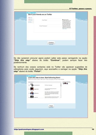 O Twitter, passo a passo.




Se não quiserem procurar agora podem saltar este passo carregando na opção
“Skip this step” abaixo do botão “Continue”, podem sempre fazer isto
posteriormente.

Se nenhum dos vossos contactos está no Twitter vão aparecer sugestões de
utilizadores para vocês seguirem, aqui aconselho a carregar na opção “Skip this
step” abaixo do botão “Finish”.




http://pedromolopes.blogspot.com                                                   10
 