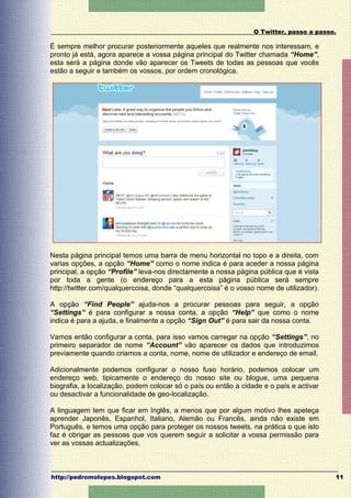 O Twitter, passo a passo.

É sempre melhor procurar posteriormente aqueles que realmente nos interessam, e
pronto já está, agora aparece a vossa página principal do Twitter chamada “Home”,
esta será a página donde vão aparecer os Tweets de todas as pessoas que vocês
estão a seguir e também os vossos, por ordem cronológica.




Nesta página principal temos uma barra de menu horizontal no topo e a direita, com
varias opções, a opção “Home” como o nome indica é para aceder a nossa página
principal, a opção “Profile” leva-nos directamente a nossa página pública que é vista
por toda a gente (o endereço para a esta página pública será sempre
http://twitter.com/qualquercoisa, donde “qualquercoisa” é o vosso nome de utilizador).

A opção “Find People” ajuda-nos a procurar pessoas para seguir, a opção
“Settings” é para configurar a nossa conta, a opção “Help” que como o nome
indica é para a ajuda, e finalmente a opção “Sign Out” é para sair da nossa conta.

Vamos então configurar a conta, para isso vamos carregar na opção “Settings”, no
primeiro separador de nome “Account” vão aparecer os dados que introduzimos
previamente quando criamos a conta, nome, nome de utilizador e endereço de email.

Adicionalmente podemos configurar o nosso fuso horário, podemos colocar um
endereço web, tipicamente o endereço do nosso site ou blogue, uma pequena
biografia, a localização, podem colocar só o país ou então a cidade e o país e activar
ou desactivar a funcionalidade de geo-localização.

A linguagem tem que ficar em Inglês, a menos que por algum motivo lhes apeteça
aprender Japonês, Espanhol, Italiano, Alemão ou Francês, ainda não existe em
Português, e temos uma opção para proteger os nossos tweets, na prática o que isto
faz é obrigar as pessoas que vos querem seguir a solicitar a vossa permissão para
ver as vossas actualizações.



http://pedromolopes.blogspot.com                                                         11
 
