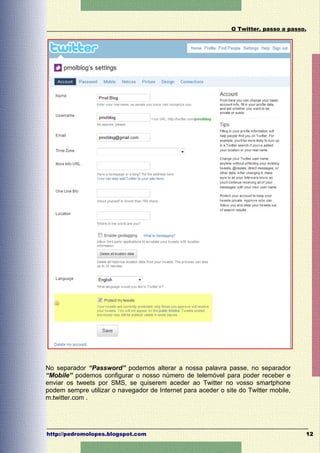 O Twitter, passo a passo.




No separador “Password” podemos alterar a nossa palavra passe, no separador
“Mobile” podemos configurar o nosso número de telemóvel para poder receber e
enviar os tweets por SMS, se quiserem aceder ao Twitter no vosso smartphone
podem sempre utilizar o navegador de Internet para aceder o site do Twitter mobile,
m.twitter.com .




http://pedromolopes.blogspot.com                                                      12
 