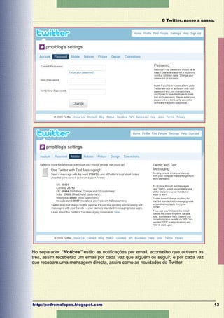 O Twitter, passo a passo.




No separador “Notices” estão as notificações por email, aconselho que activem as
três, assim receberão um email por cada vez que alguém os seguir, e por cada vez
que recebam uma mensagem directa, assim como as novidades do Twitter.




http://pedromolopes.blogspot.com                                                    13
 